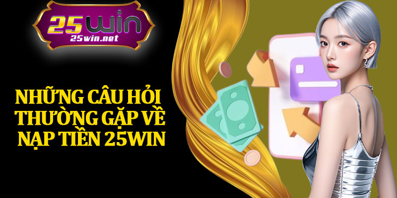 Những Câu Hỏi Thường Gặp Về Nạp Tiền 25Win